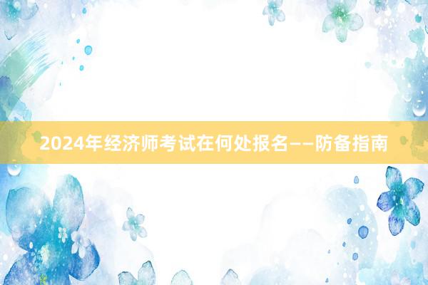 2024年经济师考试在何处报名——防备指南