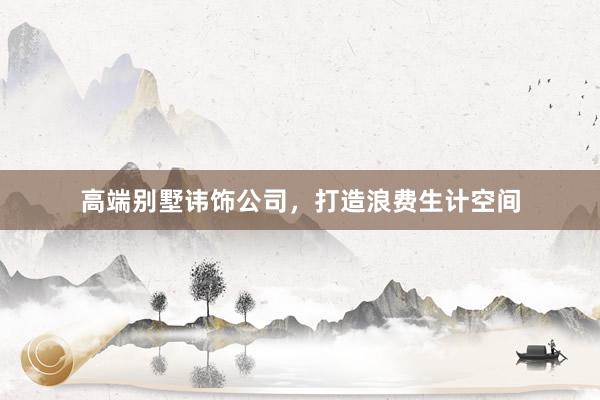 高端别墅讳饰公司，打造浪费生计空间