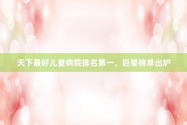 天下最好儿童病院排名第一，巨擘榜单出炉