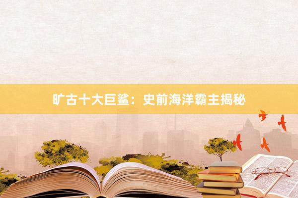 旷古十大巨鲨：史前海洋霸主揭秘