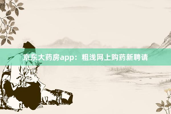 京东大药房app：粗浅网上购药新聘请