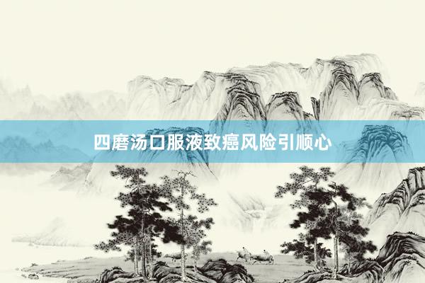 四磨汤口服液致癌风险引顺心