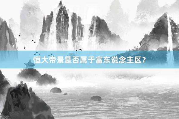 恒大帝景是否属于富东说念主区？